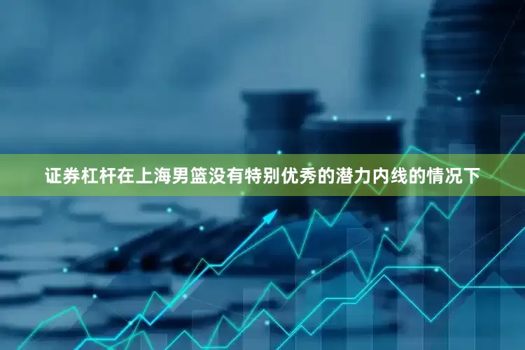 证券杠杆在上海男篮没有特别优秀的潜力内线的情况下