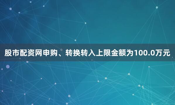 股市配资网申购、转换转入上限金额为100.0万元