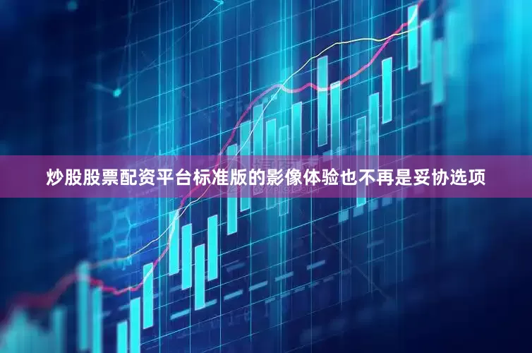 炒股股票配资平台标准版的影像体验也不再是妥协选项