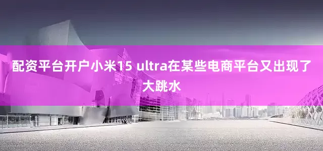 配资平台开户小米15 ultra在某些电商平台又出现了大跳水