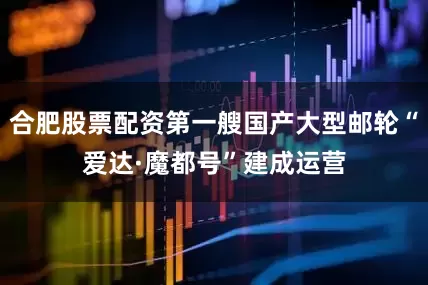 合肥股票配资第一艘国产大型邮轮“爱达·魔都号”建成运营