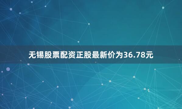 无锡股票配资正股最新价为36.78元