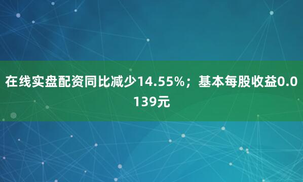 在线实盘配资同比减少14.55%；基本每股收益0.0139元