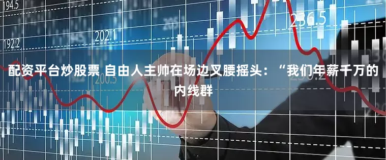 配资平台炒股票 自由人主帅在场边叉腰摇头：“我们年薪千万的内线群