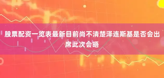 股票配资一览表最新目前尚不清楚泽连斯基是否会出席此次会晤
