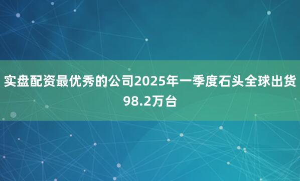 实盘配资最优秀的公司2025年一季度石头全球出货98.2万台