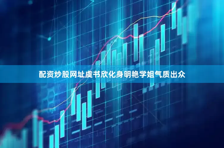 配资炒股网址虞书欣化身明艳学姐气质出众