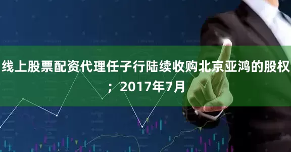 线上股票配资代理任子行陆续收购北京亚鸿的股权；2017年7月
